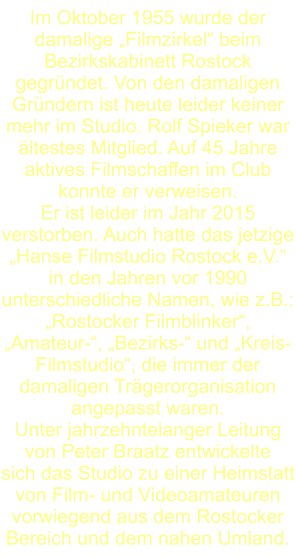 Im Oktober 1955 wurde der damalige „Filmzirkel“ beim Bezirkskabinett Rostock gegründet. Von den damaligen Gründern ist heute leider keiner mehr im Studio. Rolf Spieker war ältestes Mitglied. Auf 45 Jahre aktives Filmschaffen im Club konnte er verweisen. Er ist leider im Jahr 2015 verstorben. Auch hatte das jetzige „Hanse Filmstudio Rostock e.V.“ in den Jahren vor 1990 unterschiedliche Namen, wie z.B.: „Rostocker Filmblinker“, „Amateur-“, „Bezirks-“ und „Kreis- Filmstudio“, die immer der damaligen Trägerorganisation angepasst waren.  Unter jahrzehntelanger Leitung von Peter Braatz entwickelte  sich das Studio zu einer Heimstatt von Film- und Videoamateuren   vorwiegend aus dem Rostocker Bereich und dem nahen Umland.